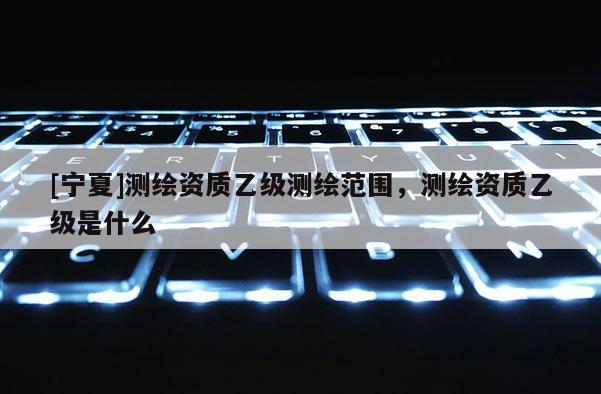 [宁夏]测绘资质乙级测绘范围，测绘资质乙级是什么