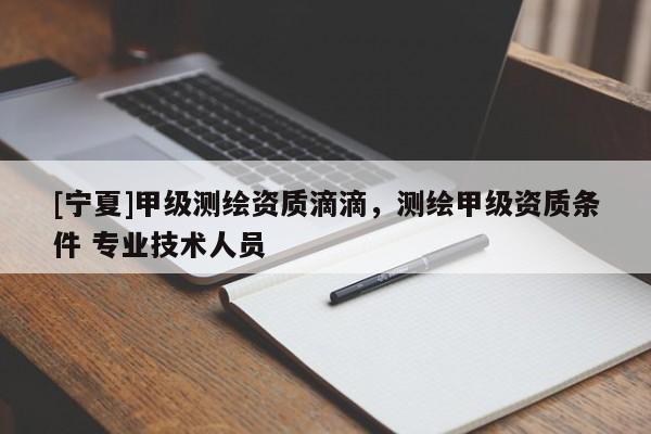 [宁夏]甲级测绘资质滴滴，测绘甲级资质条件 专业技术人员