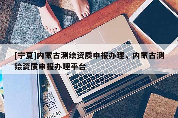 [宁夏]内蒙古测绘资质申报办理，内蒙古测绘资质申报办理平台