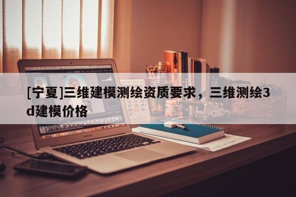 [宁夏]三维建模测绘资质要求，三维测绘3d建模价格