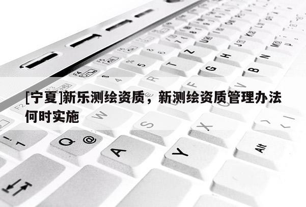 [宁夏]新乐测绘资质，新测绘资质管理办法何时实施