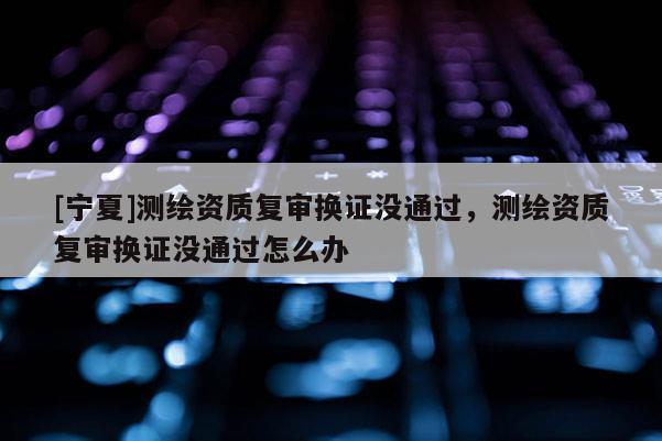 [宁夏]测绘资质复审换证没通过，测绘资质复审换证没通过怎么办
