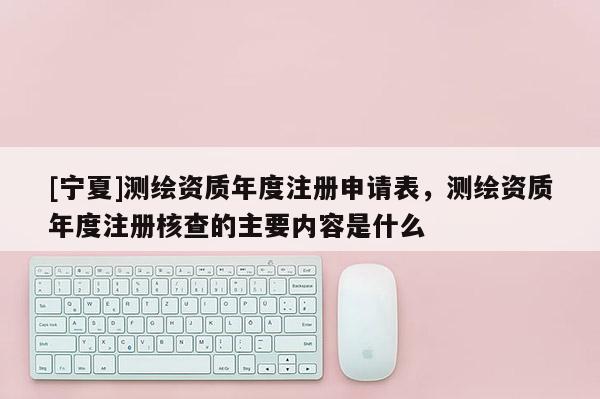 [宁夏]测绘资质年度注册申请表，测绘资质年度注册核查的主要内容是什么