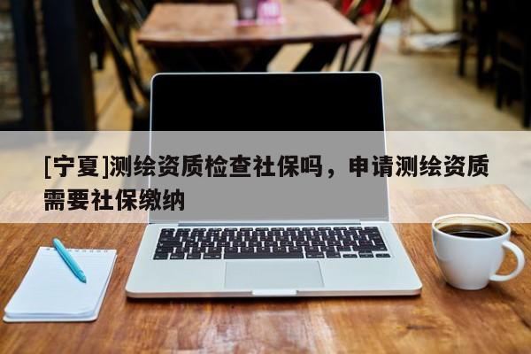 [宁夏]测绘资质检查社保吗，申请测绘资质需要社保缴纳