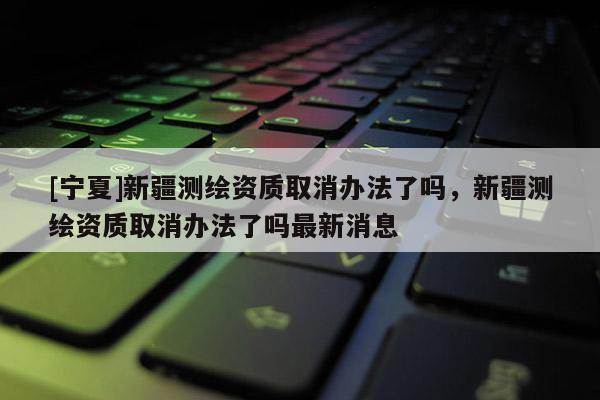 [宁夏]新疆测绘资质取消办法了吗，新疆测绘资质取消办法了吗最新消息