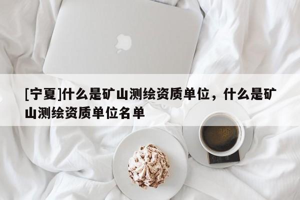 [宁夏]什么是矿山测绘资质单位，什么是矿山测绘资质单位名单