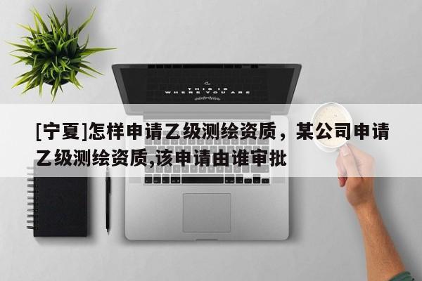 [宁夏]怎样申请乙级测绘资质，某公司申请乙级测绘资质,该申请由谁审批
