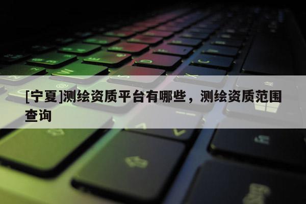 [宁夏]测绘资质平台有哪些，测绘资质范围查询