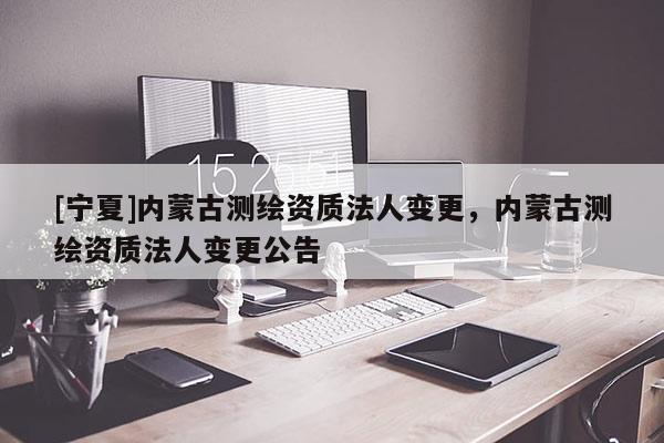 [宁夏]内蒙古测绘资质法人变更，内蒙古测绘资质法人变更公告