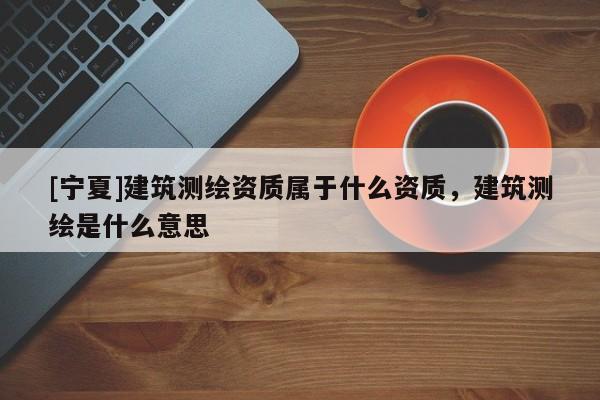 [宁夏]建筑测绘资质属于什么资质，建筑测绘是什么意思