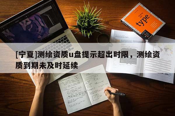 [宁夏]测绘资质u盘提示超出时限，测绘资质到期未及时延续