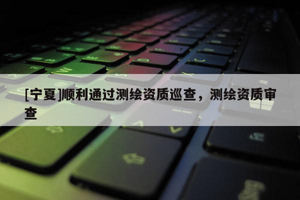 [宁夏]顺利通过测绘资质巡查，测绘资质审查