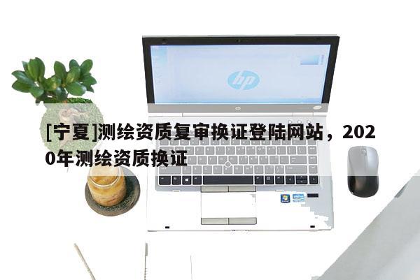 [宁夏]测绘资质复审换证登陆网站，2020年测绘资质换证