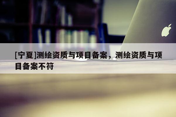 [宁夏]测绘资质与项目备案，测绘资质与项目备案不符