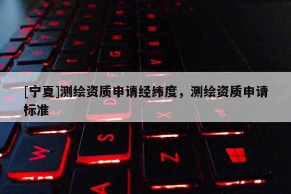 [宁夏]测绘资质申请经纬度，测绘资质申请标准
