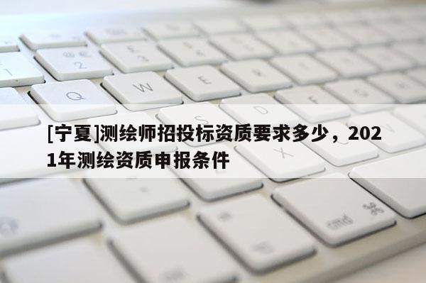 [宁夏]测绘师招投标资质要求多少，2021年测绘资质申报条件