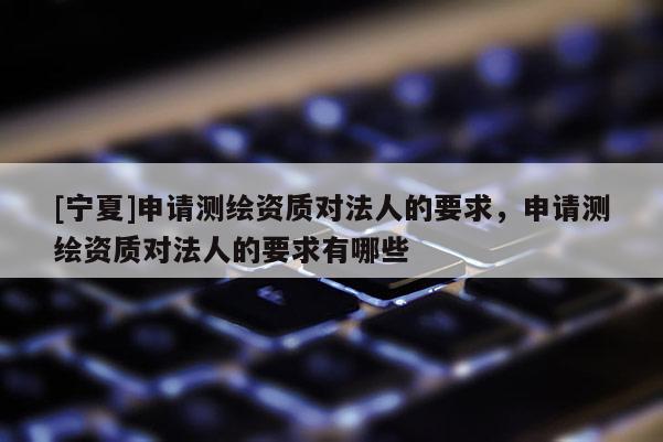 [宁夏]申请测绘资质对法人的要求，申请测绘资质对法人的要求有哪些