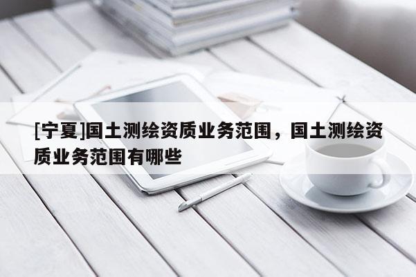 [宁夏]国土测绘资质业务范围，国土测绘资质业务范围有哪些