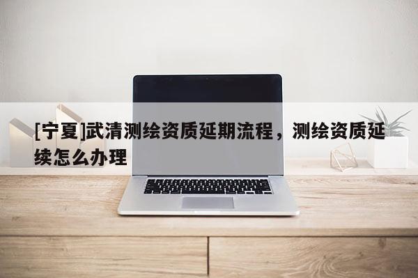 [宁夏]武清测绘资质延期流程，测绘资质延续怎么办理