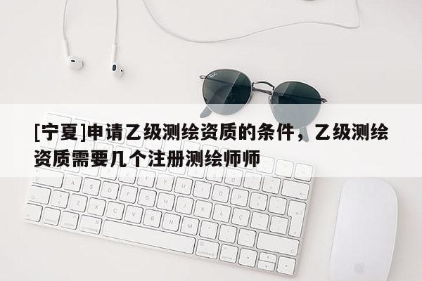 [宁夏]申请乙级测绘资质的条件，乙级测绘资质需要几个注册测绘师师