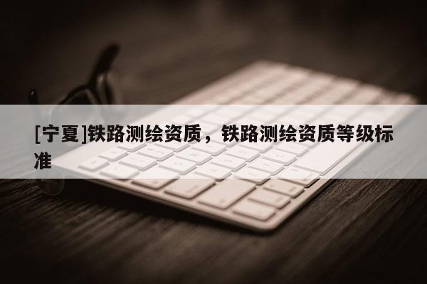 [宁夏]铁路测绘资质，铁路测绘资质等级标准