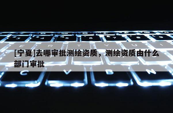 [宁夏]去哪审批测绘资质，测绘资质由什么部门审批