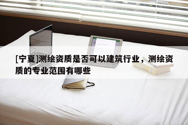 [宁夏]测绘资质是否可以建筑行业，测绘资质的专业范围有哪些