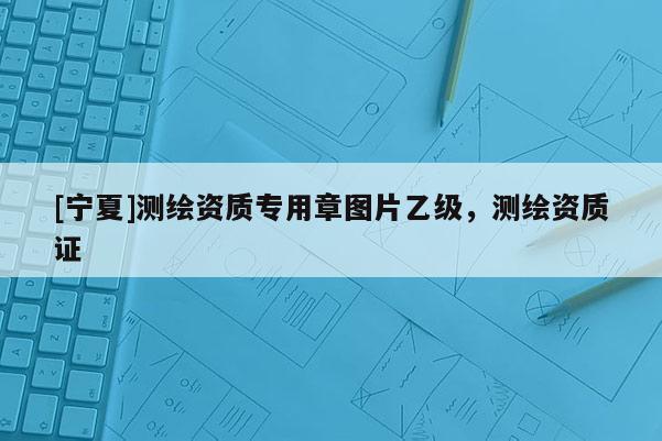 [宁夏]测绘资质专用章图片乙级，测绘资质证