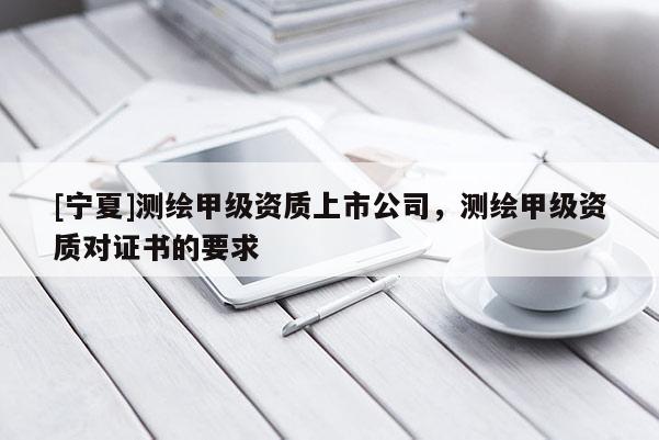 [宁夏]测绘甲级资质上市公司，测绘甲级资质对证书的要求