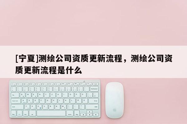 [宁夏]测绘公司资质更新流程，测绘公司资质更新流程是什么