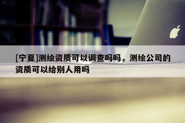 [宁夏]测绘资质可以调查吗吗，测绘公司的资质可以给别人用吗
