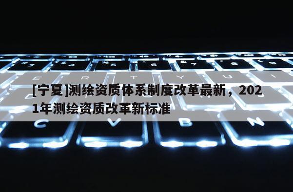 [宁夏]测绘资质体系制度改革最新，2021年测绘资质改革新标准