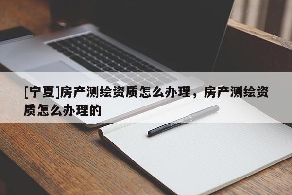 [宁夏]房产测绘资质怎么办理，房产测绘资质怎么办理的