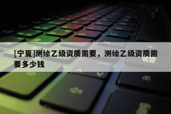 [宁夏]测绘乙级资质需要，测绘乙级资质需要多少钱