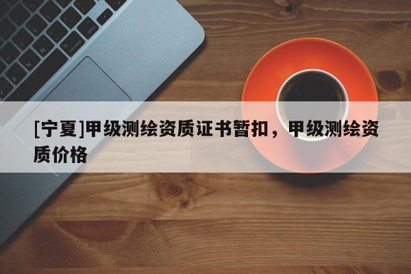 [宁夏]甲级测绘资质证书暂扣，甲级测绘资质价格