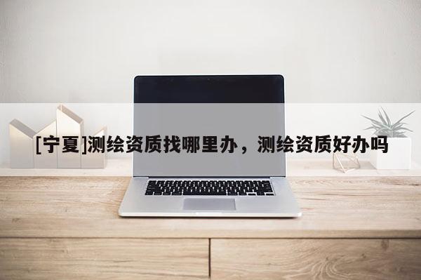 [宁夏]测绘资质找哪里办，测绘资质好办吗