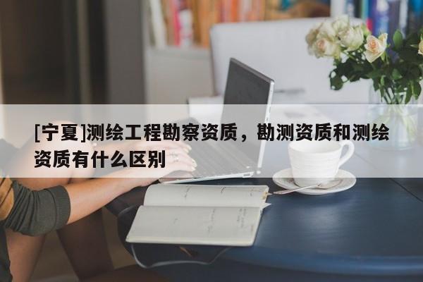 [宁夏]测绘工程勘察资质，勘测资质和测绘资质有什么区别