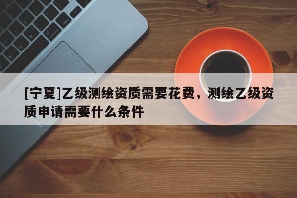 [宁夏]乙级测绘资质需要花费，测绘乙级资质申请需要什么条件