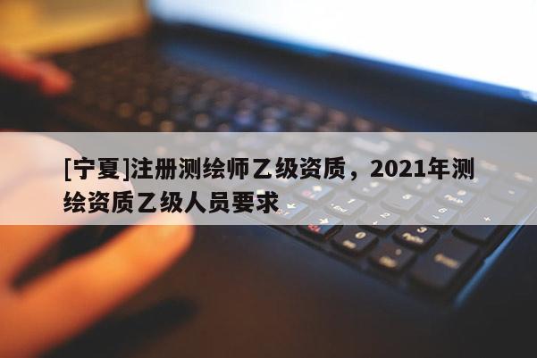 [宁夏]注册测绘师乙级资质，2021年测绘资质乙级人员要求