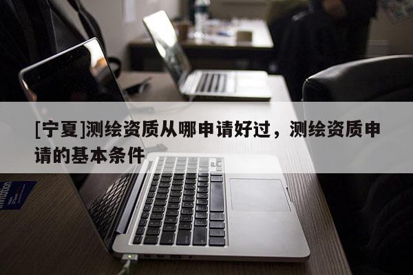 [宁夏]测绘资质从哪申请好过，测绘资质申请的基本条件