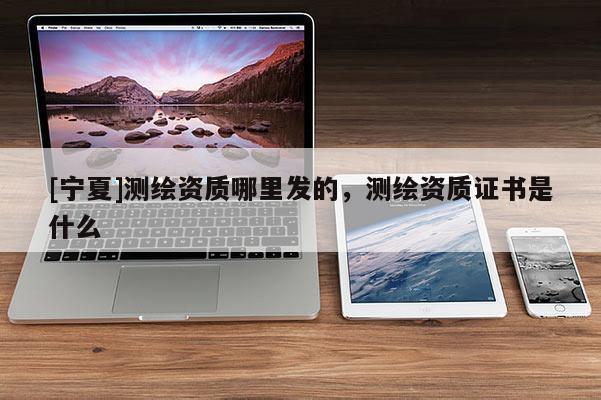 [宁夏]测绘资质哪里发的，测绘资质证书是什么