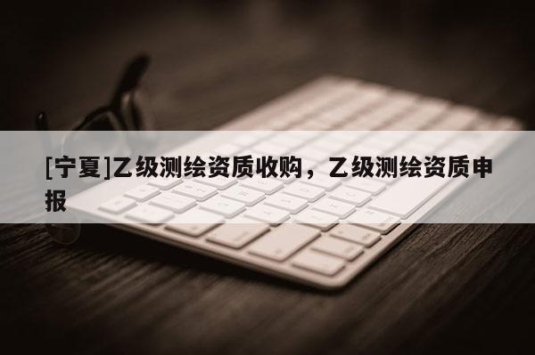 [宁夏]乙级测绘资质收购，乙级测绘资质申报