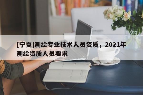 [宁夏]测绘专业技术人员资质，2021年测绘资质人员要求