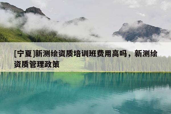 [宁夏]新测绘资质培训班费用高吗，新测绘资质管理政策