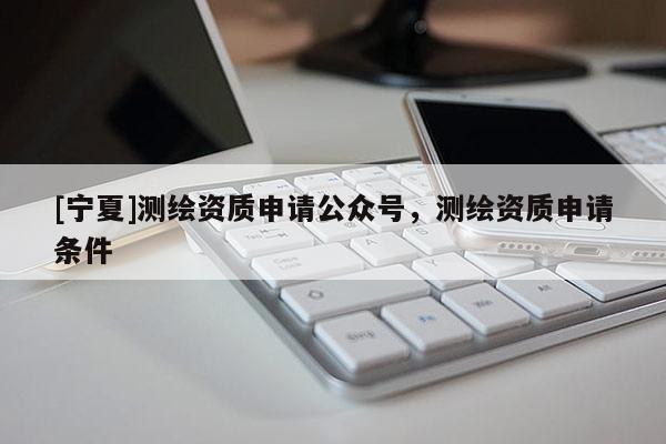 [宁夏]测绘资质申请公众号，测绘资质申请条件