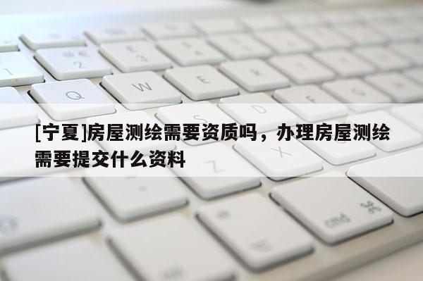 [宁夏]房屋测绘需要资质吗，办理房屋测绘需要提交什么资料