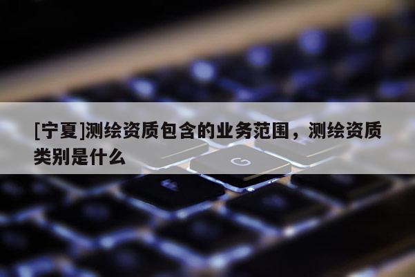 [宁夏]测绘资质包含的业务范围，测绘资质类别是什么