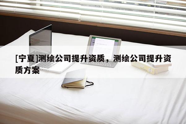 [宁夏]测绘公司提升资质，测绘公司提升资质方案