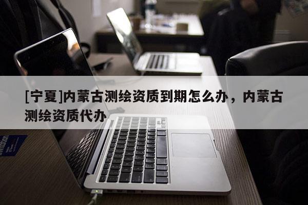 [宁夏]内蒙古测绘资质到期怎么办，内蒙古测绘资质代办