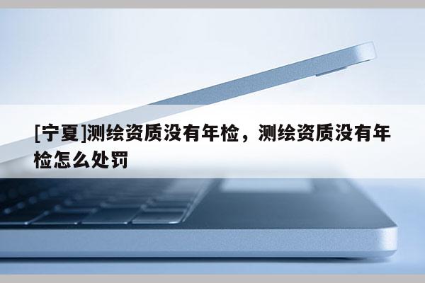 [宁夏]测绘资质没有年检，测绘资质没有年检怎么处罚